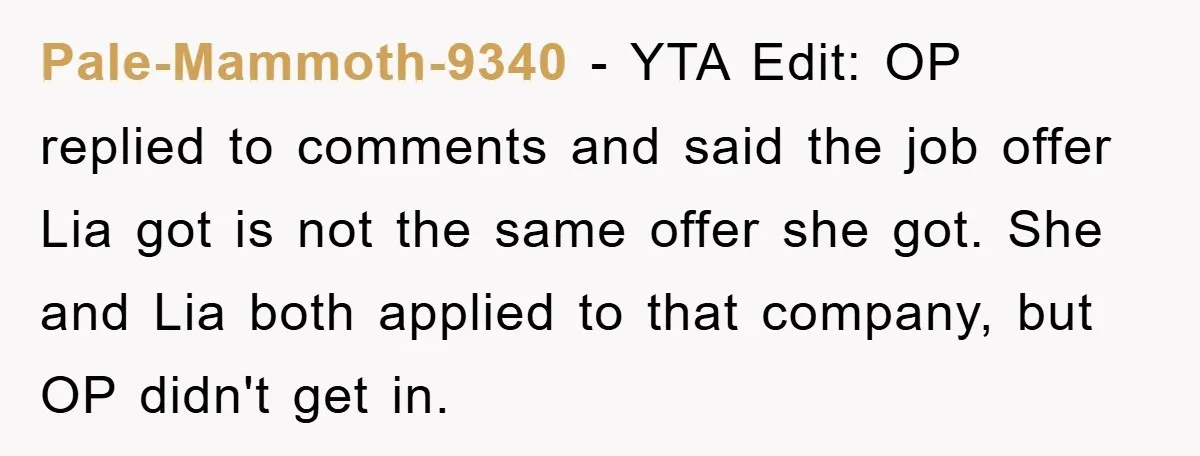 Pale-Mammoth-9340 − YTA Edit: OP replied to comments and said the job offer Lia got is not the same offer she got. She and Lia both applied to that company,...