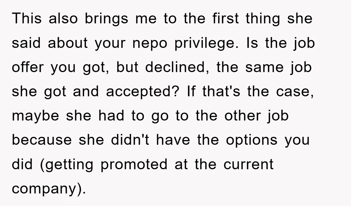 This also brings me to the first thing she said about your nepo privilege. Is the job offer you got, but declined, the same job she got and accepted? If...
