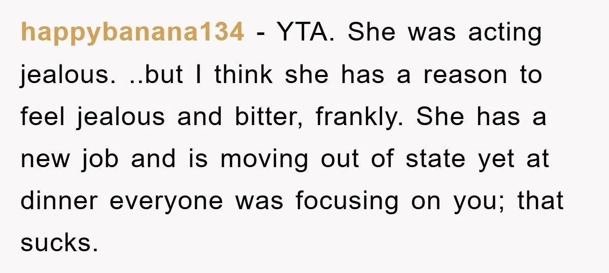 happybanana134 − YTA. She was acting jealous. ..but I think she has a reason to feel jealous and bitter, frankly. She has a new job and is moving out of...