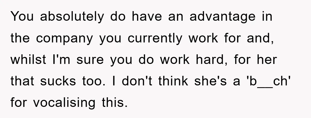 You absolutely do have an advantage in the company you currently work for and, whilst I'm sure you do work hard, for her that sucks too. I don't think she's...