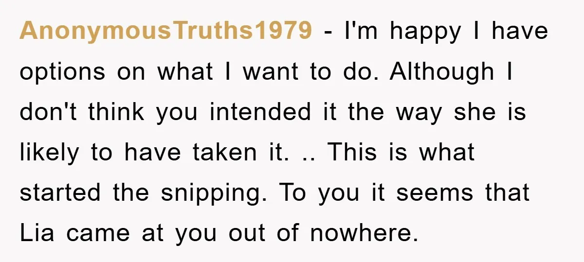 AnonymousTruths1979 − I'm happy I have options on what I want to do. Although I don't think you intended it the way she is likely to have taken it. .....