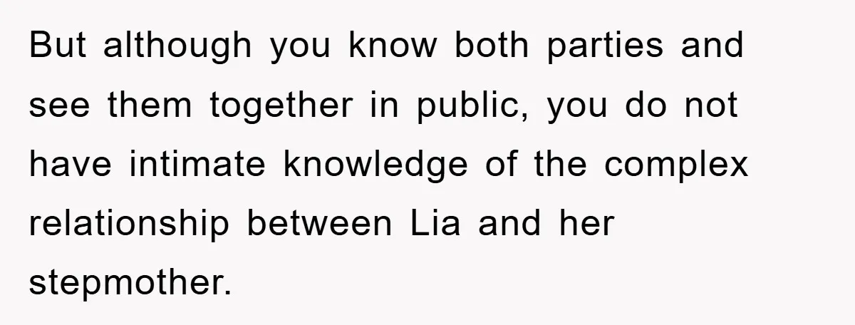 But although you know both parties and see them together in public, you do not have intimate knowledge of the complex relationship between Lia and her stepmother.