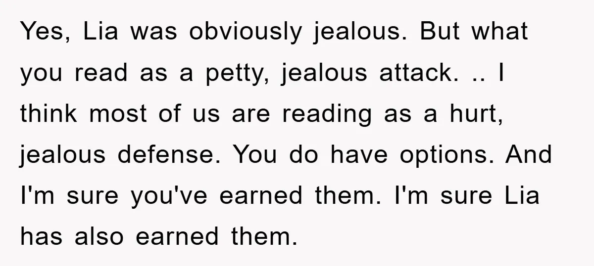 Yes, Lia was obviously jealous. But what you read as a petty, jealous attack. .. I think most of us are reading as a hurt, jealous defense. You do have...
