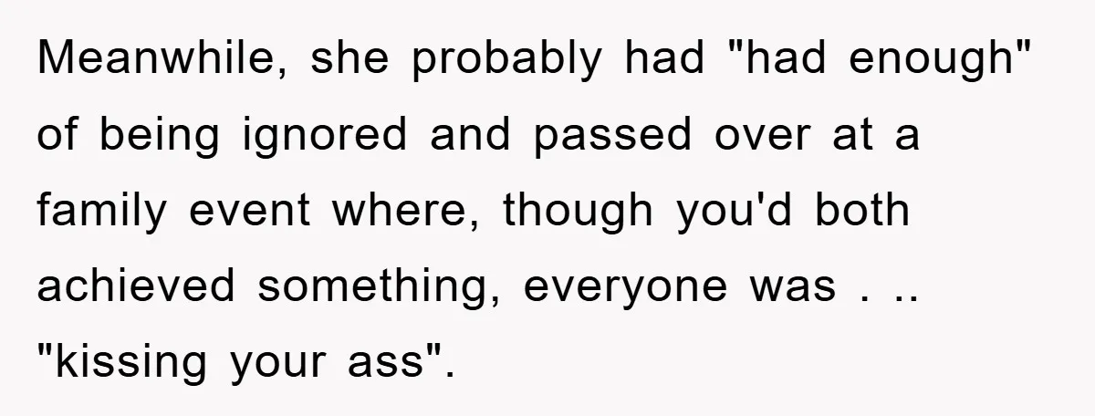 Meanwhile, she probably had "had enough" of being ignored and passed over at a family event where, though you'd both achieved something, everyone was . .. "kissing your ass".
