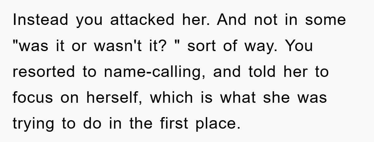 Instead you attacked her. And not in some "was it or wasn't it? " sort of way. You resorted to name-calling, and told her to focus on herself, which is...