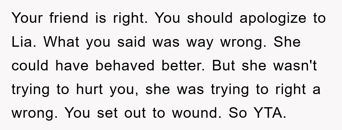 Your friend is right. You should apologize to Lia. What you said was way wrong. She could have behaved better. But she wasn't trying to hurt you, she was trying...