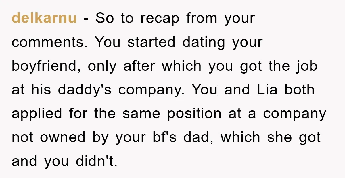 delkarnu − So to recap from your comments. You started dating your boyfriend, only after which you got the job at his daddy's company. You and Lia both applied for...