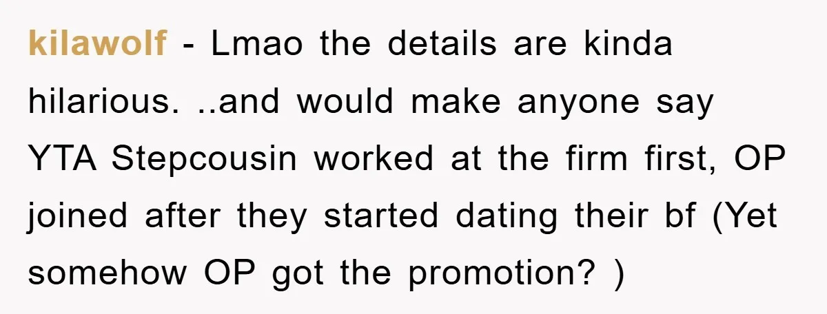 kilawolf − Lmao the details are kinda hilarious. ..and would make anyone say YTA Stepcousin worked at the firm first, OP joined after they started dating their bf (Yet somehow...