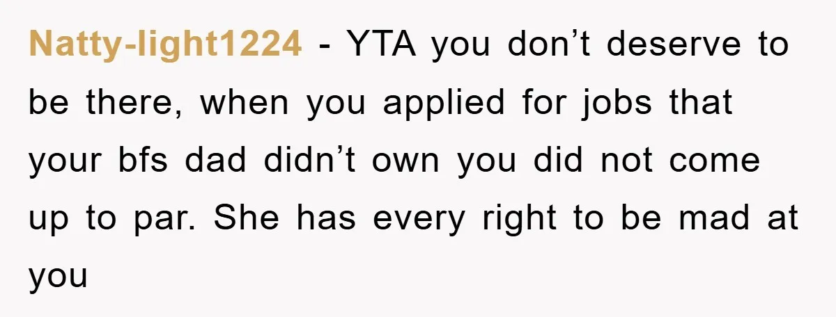 Natty-light1224 − YTA you don’t deserve to be there, when you applied for jobs that your bfs dad didn’t own you did not come up to par. She has every...