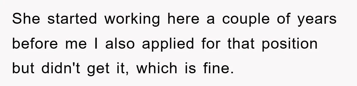 She started working here a couple of years before me I also applied for that position but didn't get it, which is fine.