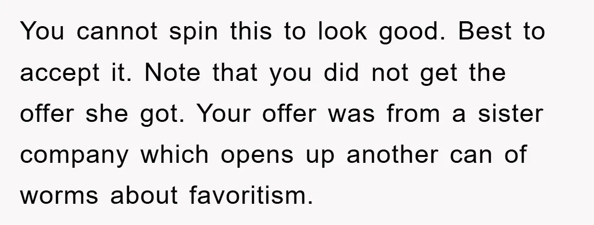You cannot spin this to look good. Best to accept it. Note that you did not get the offer she got. Your offer was from a sister company which opens...