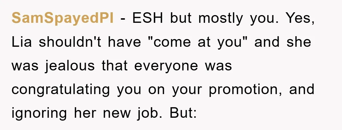 SamSpayedPI − ESH but mostly you. Yes, Lia shouldn't have "come at you" and she was jealous that everyone was congratulating you on your promotion, and ignoring her new job....