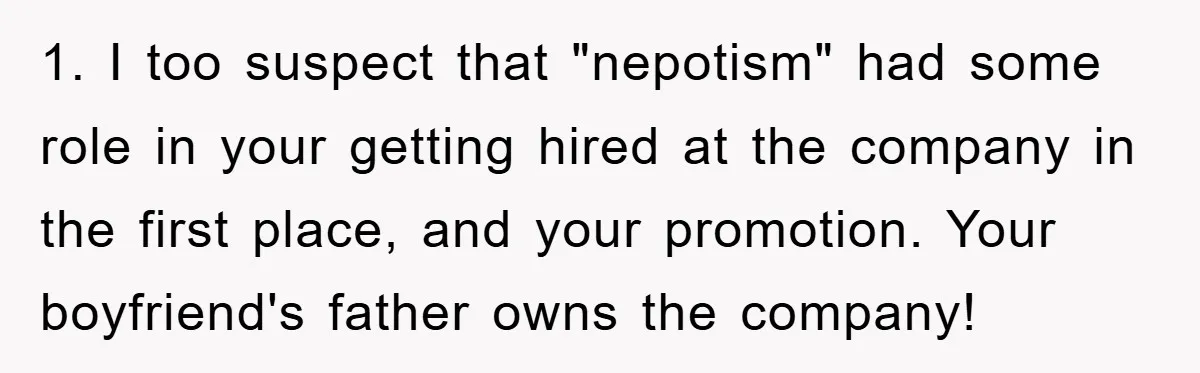 1. I too suspect that "nepotism" had some role in your getting hired at the company in the first place, and your promotion. Your boyfriend's father owns the company!