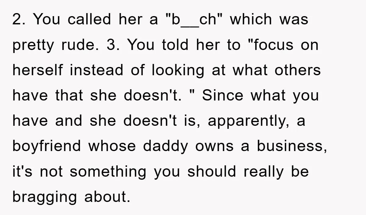 2. You called her a "b__ch" which was pretty rude. 3. You told her to "focus on herself instead of looking at what others have that she doesn't. " Since...