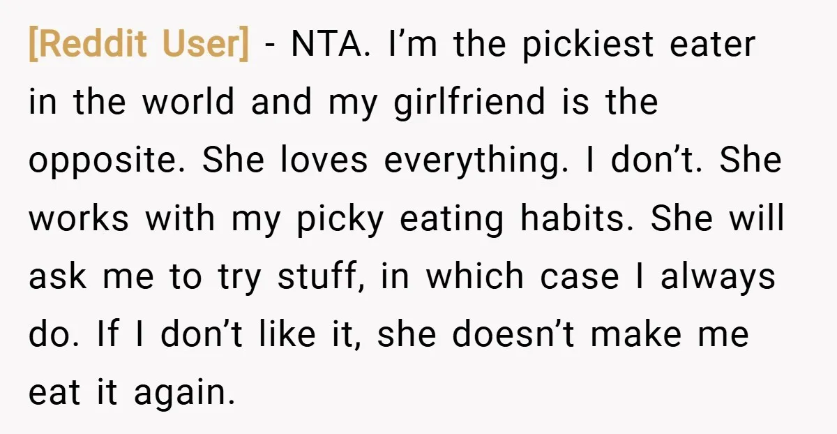 [Reddit User] − NTA. I’m the pickiest eater in the world and my girlfriend is the opposite. She loves everything. I don’t. She works with my picky eating habits. She...