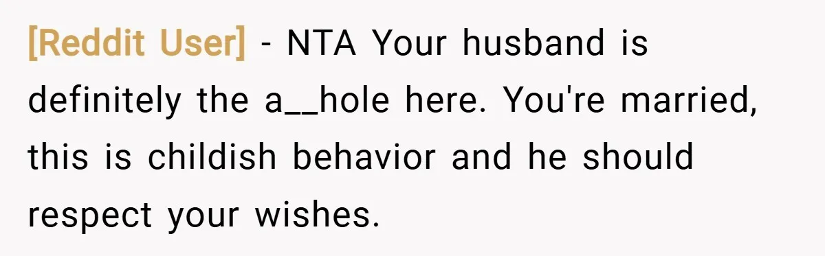 [Reddit User] − NTA Your husband is definitely the a__hole here. You're married, this is childish behavior and he should respect your wishes.