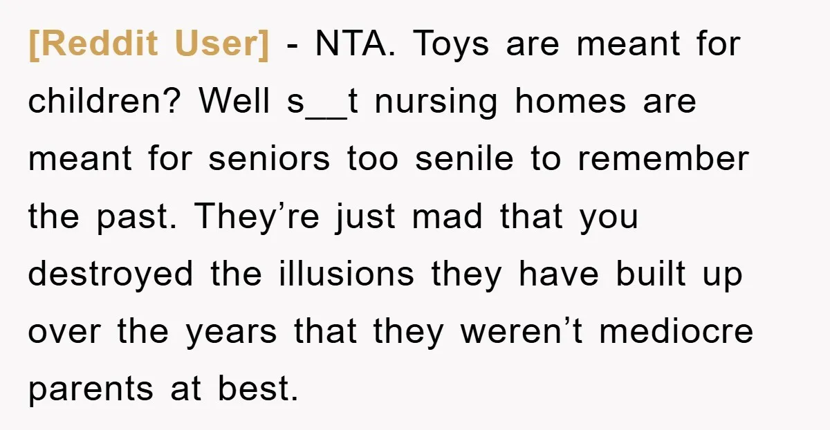 [Reddit User] - NTA. Toys are meant for children? Well s__t nursing homes are meant for seniors too senile to remember the past. They’re just mad that you destroyed the...