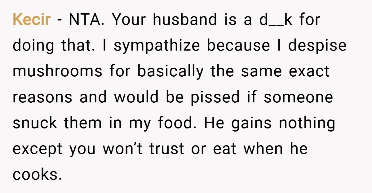 Kecir − NTA. Your husband is a d__k for doing that. I sympathize because I despise mushrooms for basically the same exact reasons and would be pissed if someone snuck...