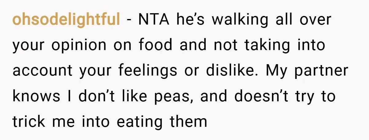ohsodelightful − NTA he’s walking all over your opinion on food and not taking into account your feelings or dislike. My partner knows I don’t like peas, and doesn’t try...