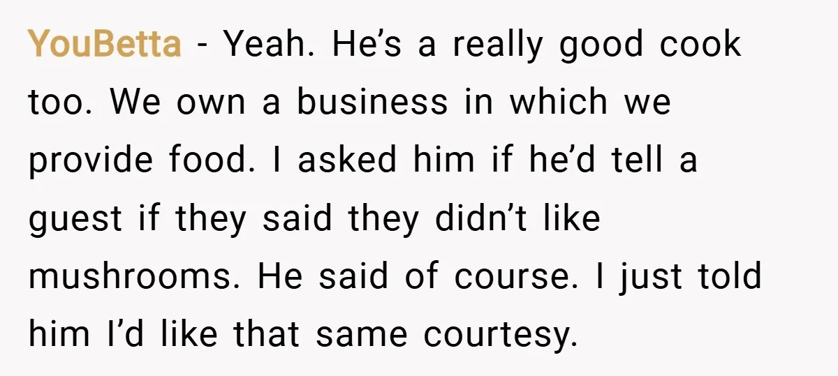 YouBetta − Yeah. He’s a really good cook too. We own a business in which we provide food. I asked him if he’d tell a guest if they said they...