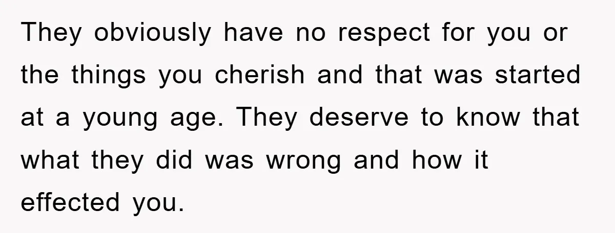 They obviously have no respect for you or the things you cherish and that was started at a young age. They deserve to know that what they did was wrong...