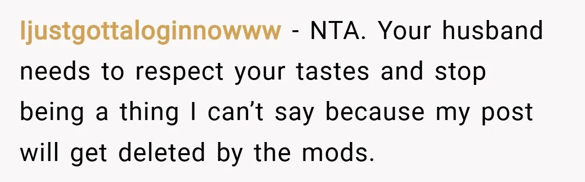 Ijustgottaloginnowww − NTA. Your husband needs to respect your tastes and stop being a thing I can’t say because my post will get deleted by the mods.