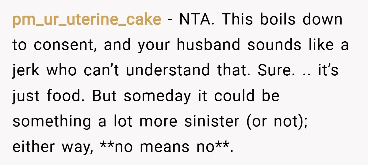 pm_ur_uterine_cake − NTA. This boils down to consent, and your husband sounds like a jerk who can’t understand that. Sure. .. it’s just food. But someday it could be something...