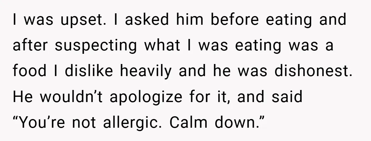 I was upset. I asked him before eating and after suspecting what I was eating was a food I dislike heavily and he was dishonest. He wouldn’t apologize for it,...