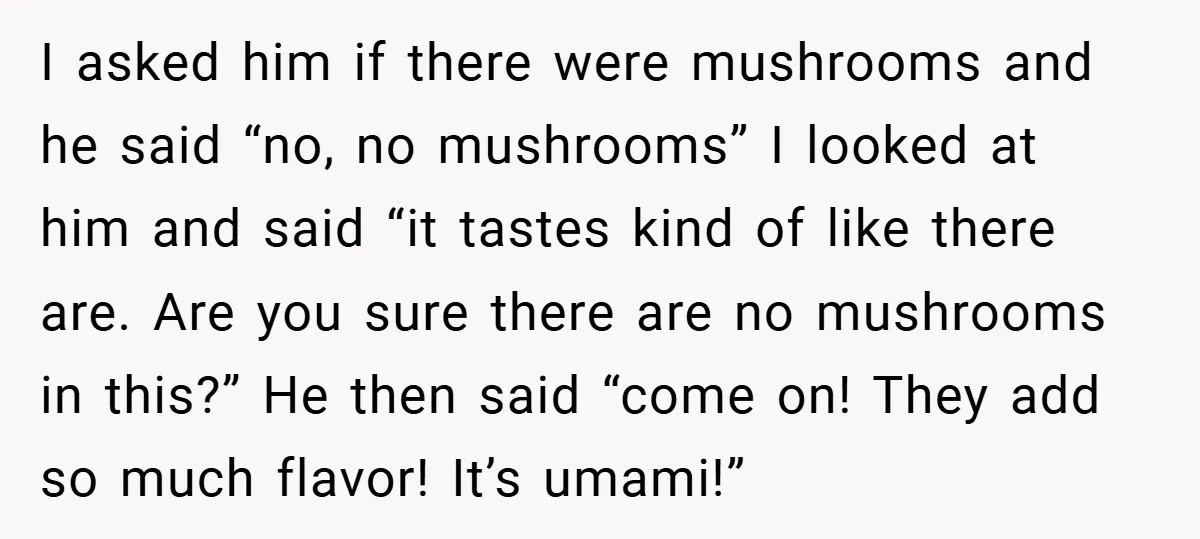 I asked him if there were mushrooms and he said “no, no mushrooms” I looked at him and said “it tastes kind of like there are. Are you sure there...
