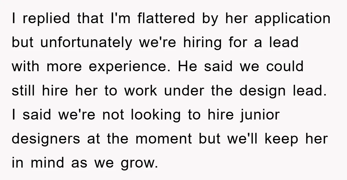 I replied that I'm flattered by her application but unfortunately we're hiring for a lead with more experience. He said we could still hire her to work under the design...
