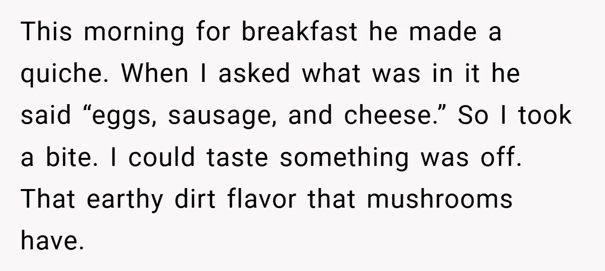 This morning for breakfast he made a quiche. When I asked what was in it he said “eggs, sausage, and cheese.” So I took a bite. I could taste something...
