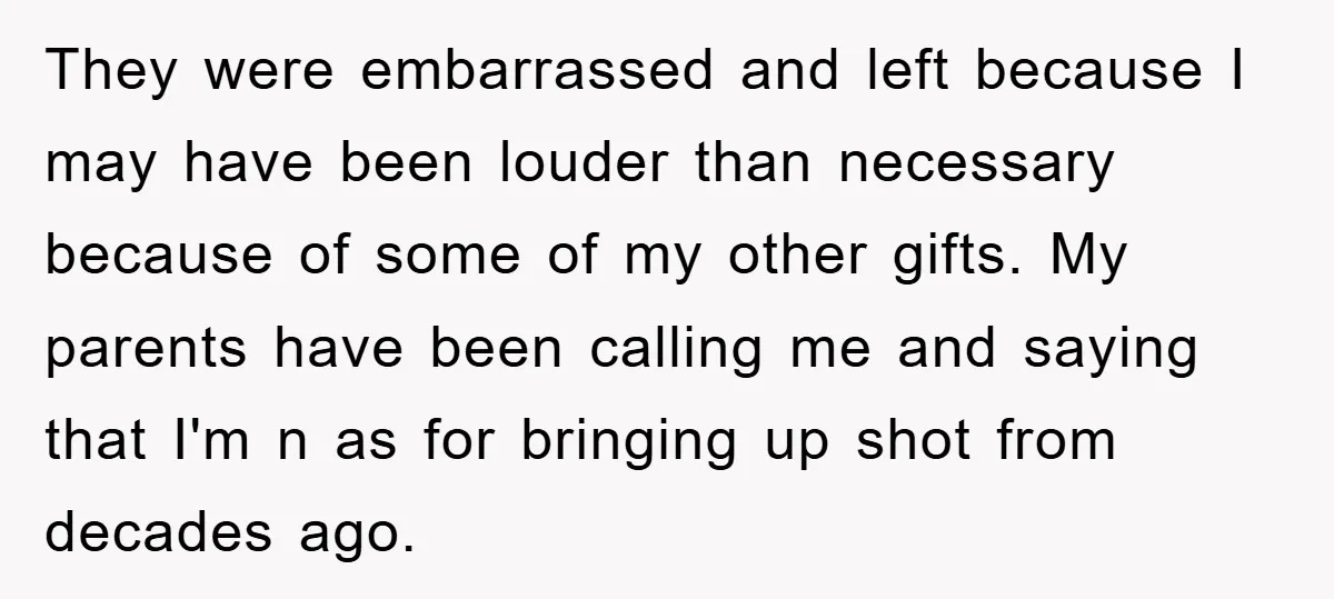 They were embarrassed and left because I may have been louder than necessary because of some of my other gifts. My parents have been calling me and saying that I'm...