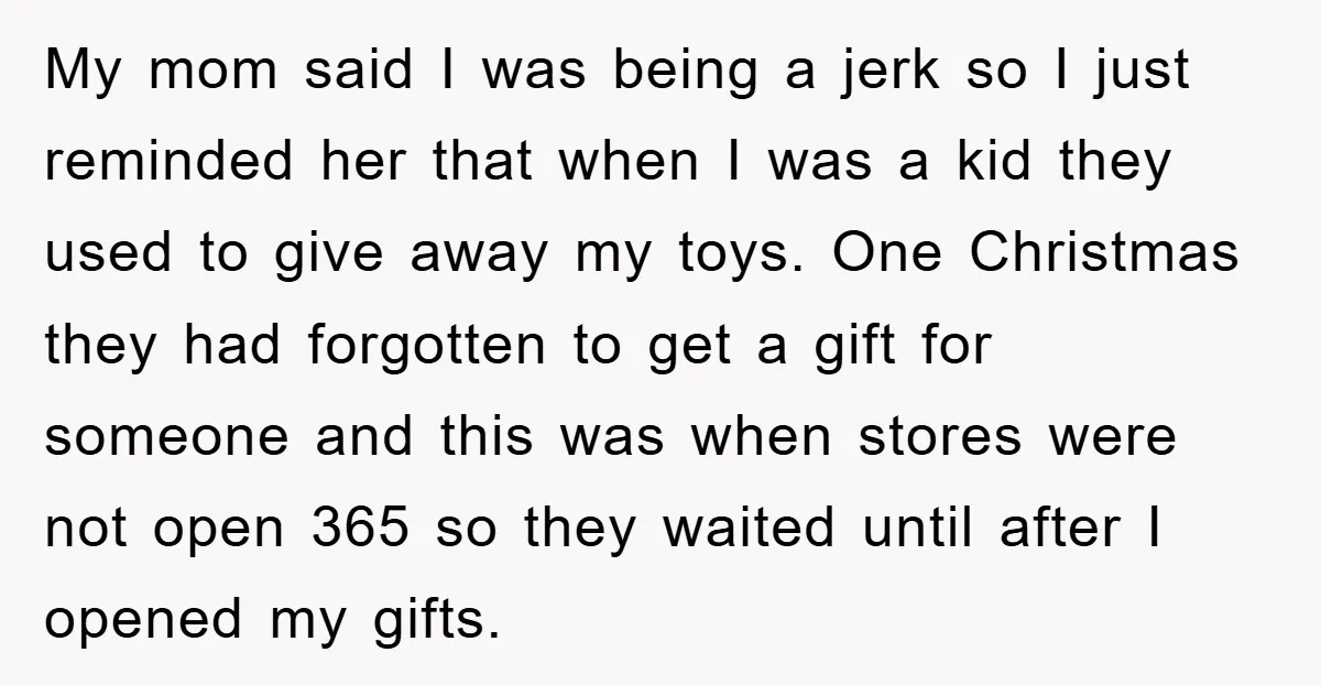 My mom said I was being a jerk so I just reminded her that when I was a kid they used to give away my toys. One Christmas they had...
