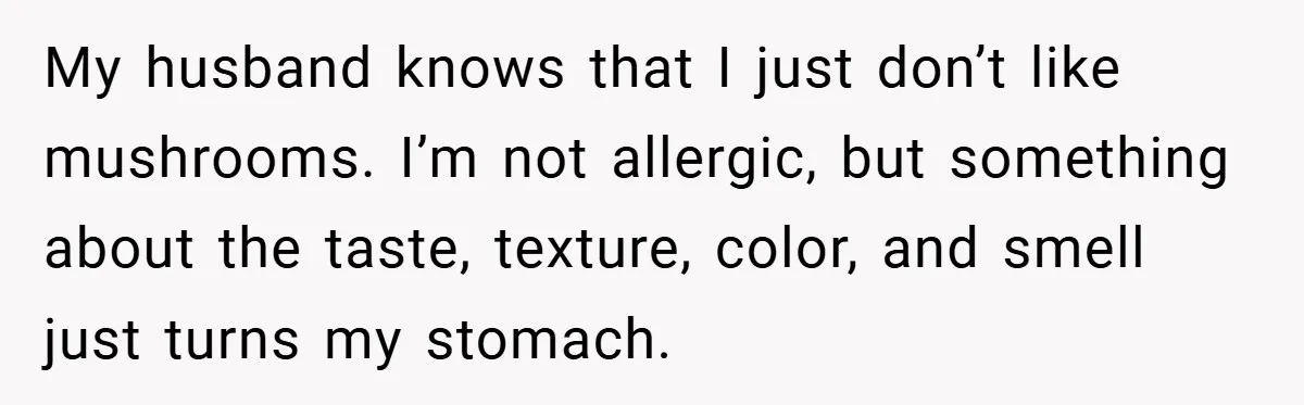 My husband knows that I just don’t like mushrooms. I’m not allergic, but something about the taste, texture, color, and smell just turns my stomach.
