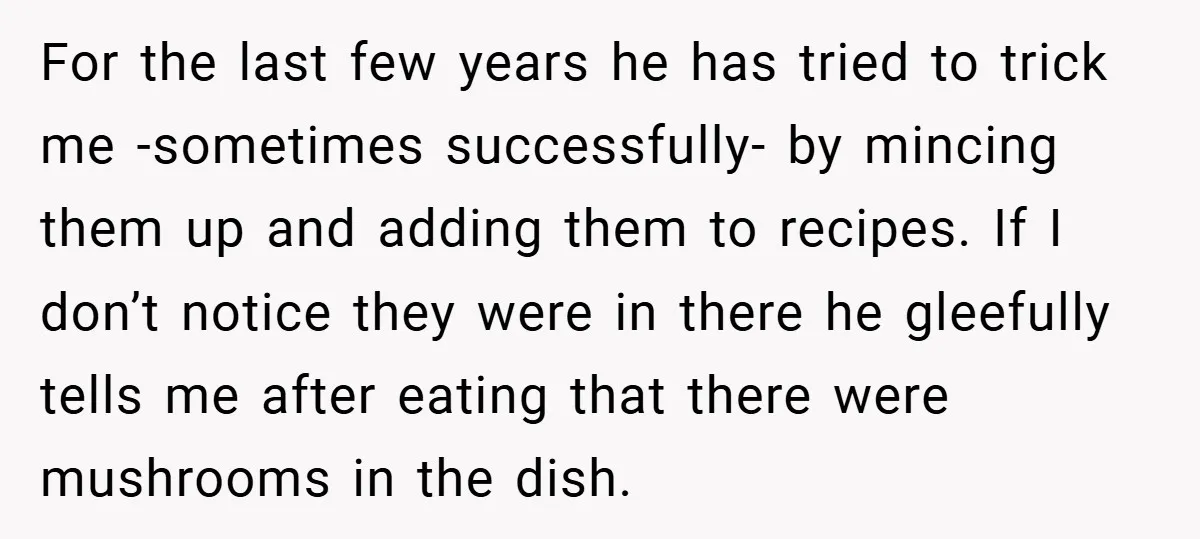 For the last few years he has tried to trick me -sometimes successfully- by mincing them up and adding them to recipes. If I don’t notice they were in there...