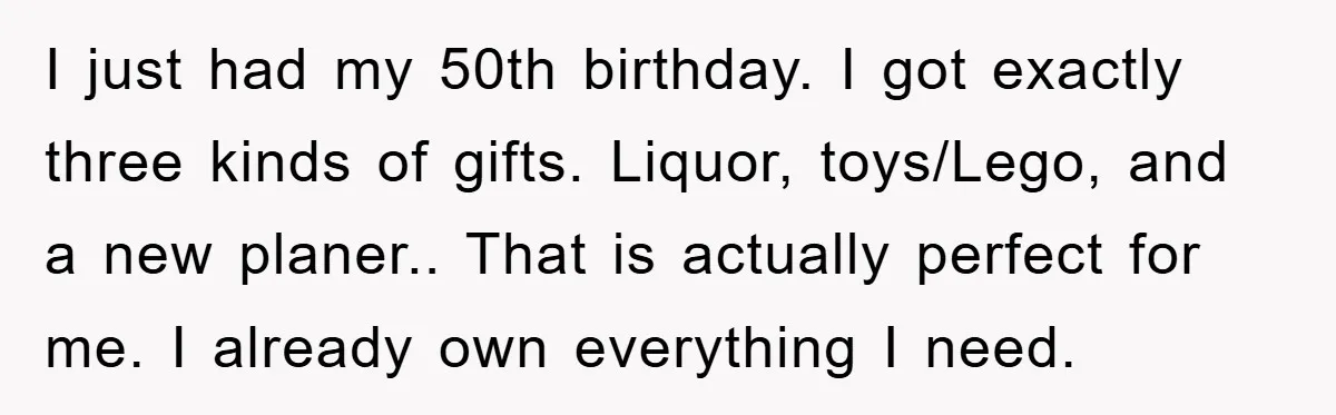 I just had my 50th birthday. I got exactly three kinds of gifts. Liquor, toys/Lego, and a new planer.. That is actually perfect for me. I already own everything I...