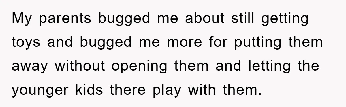 My parents bugged me about still getting toys and bugged me more for putting them away without opening them and letting the younger kids there play with them.