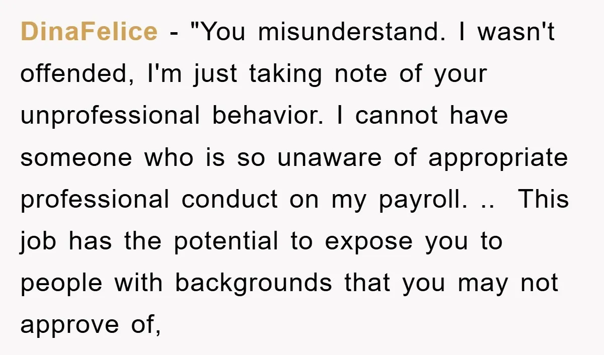 DinaFelice − "You misunderstand. I wasn't offended, I'm just taking note of your unprofessional behavior. I cannot have someone who is so unaware of appropriate professional conduct on my payroll....
