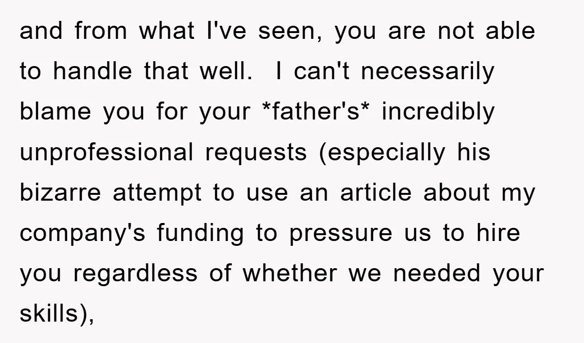 and from what I've seen, you are not able to handle that well. I can't necessarily blame you for your *father's* incredibly unprofessional requests (especially his bizarre attempt to use...