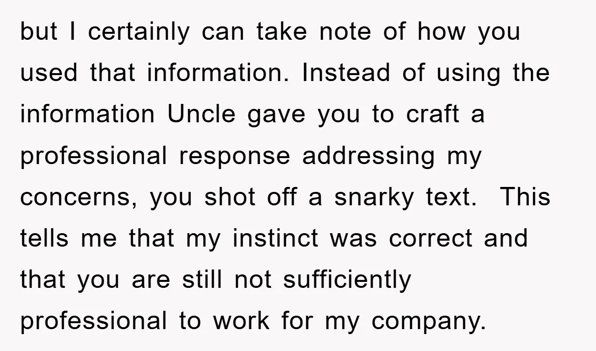 but I certainly can take note of how you used that information. Instead of using the information Uncle gave you to craft a professional response addressing my concerns, you shot...