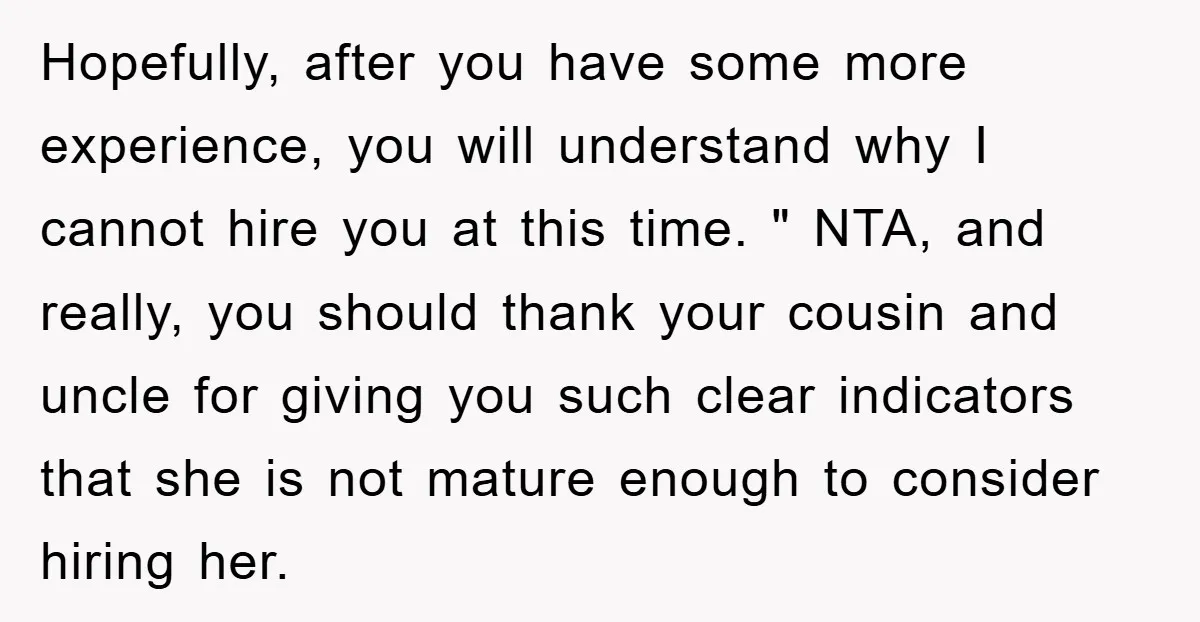 Hopefully, after you have some more experience, you will understand why I cannot hire you at this time. " NTA, and really, you should thank your cousin and uncle for...