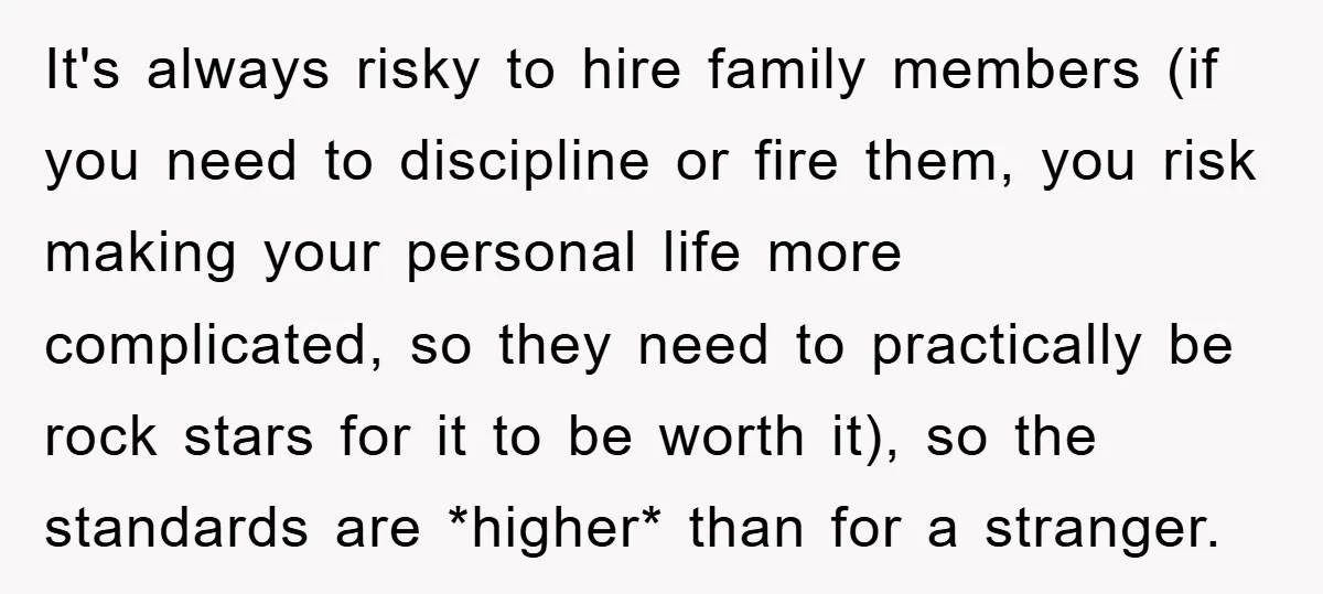 It's always risky to hire family members (if you need to discipline or fire them, you risk making your personal life more complicated, so they need to practically be rock...