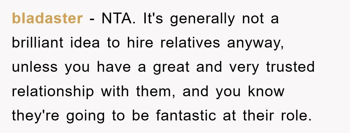 bladaster − NTA. It's generally not a brilliant idea to hire relatives anyway, unless you have a great and very trusted relationship with them, and you know they're going to...