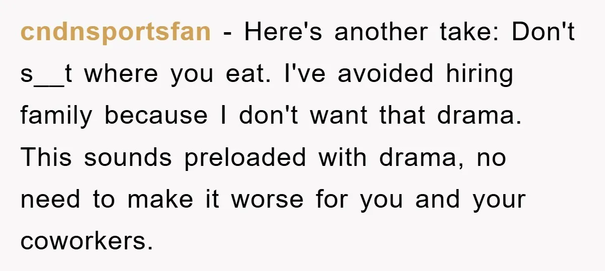 cndnsportsfan − Here's another take: Don't s__t where you eat. I've avoided hiring family because I don't want that drama. This sounds preloaded with drama, no need to make it...