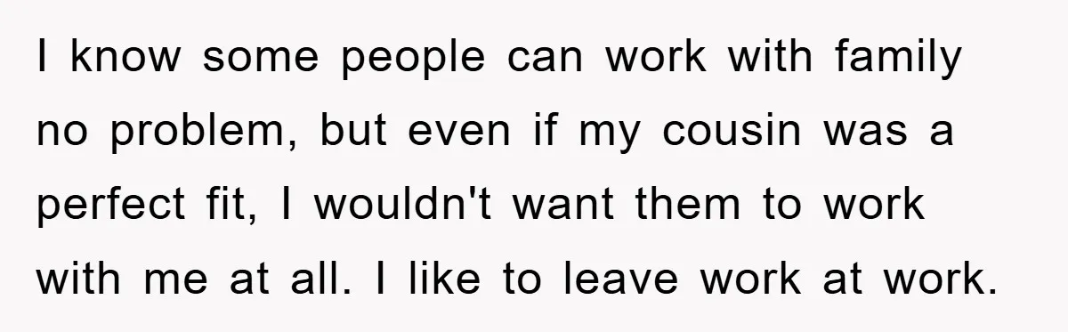 I know some people can work with family no problem, but even if my cousin was a perfect fit, I wouldn't want them to work with me at all. I...