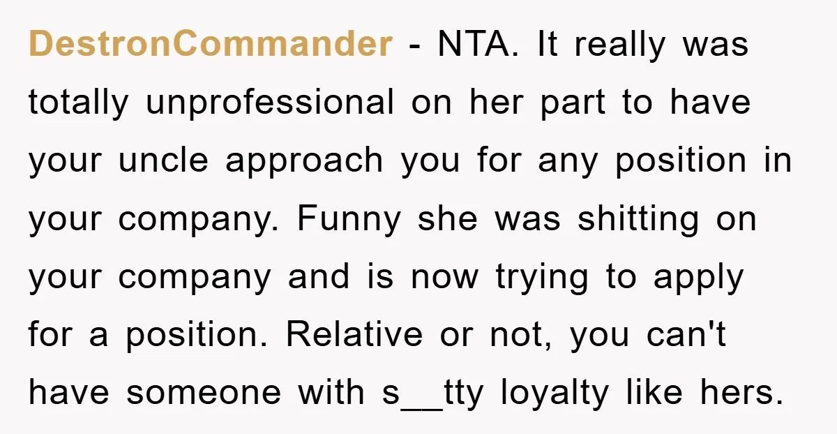 DestronCommander − NTA. It really was totally unprofessional on her part to have your uncle approach you for any position in your company. Funny she was shitting on your company...