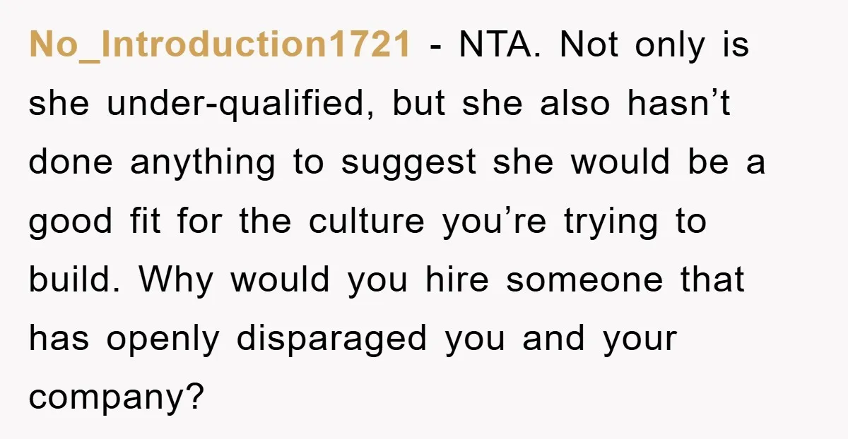 No_Introduction1721 − NTA. Not only is she under-qualified, but she also hasn’t done anything to suggest she would be a good fit for the culture you’re trying to build. Why...