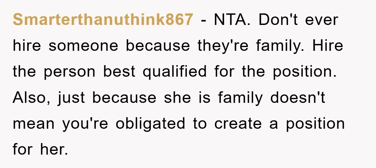 Smarterthanuthink867 − NTA. Don't ever hire someone because they're family. Hire the person best qualified for the position. Also, just because she is family doesn't mean you're obligated to create...