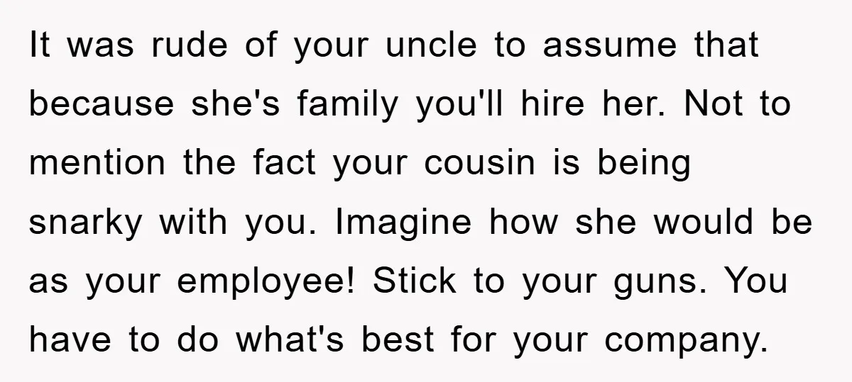 It was rude of your uncle to assume that because she's family you'll hire her. Not to mention the fact your cousin is being snarky with you. Imagine how she...