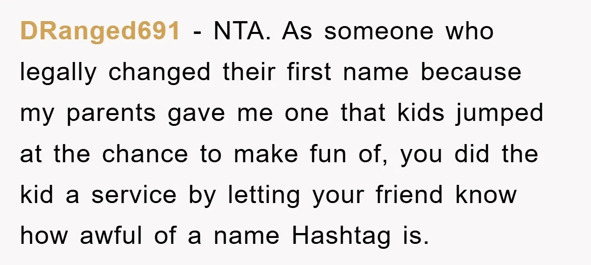 DRanged691 − NTA. As someone who legally changed their first name because my parents gave me one that kids jumped at the chance to make fun of, you did the...